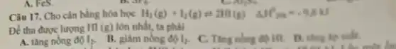 A. FeS.
Câu 17. Cho cân bằng hóa học H_(2)(g)+l_(2)(g)=2HI(g) Delta H^+m^-=0.0J
Để thu được lượng HI (g) lớn nhất, ta phải
A. tǎng nồng độ I_(2)
B. giâm nồng độ I_(2)
C. Ting nồng độ HI D. tǎng áp suất.