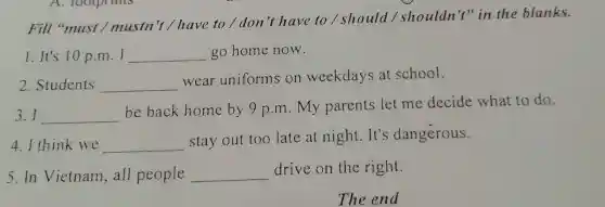 Fill "must / mustn't / have to/don't have to/should / shouldn't" in the blanks.
1. It's 10 p.m. I __ go home now.
2. Students __
wear uniforms on weekdays at school.
3.I __
be back home by 9 p.m . My parents let me decide what to do.
4.I think we __
stay out too late at night It's dangerous.
5. In Vietnam ,all people __ drive on the right.
The end