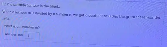 Fill the suitable number in the blank.
When a number m is divided by a number n, we get a quotient of 3 and the greatest remainder
of 4.
What is the number m?
Answer: m= m=I