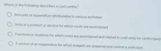 Which of the following describes a cost centre?
Amounts of expenditure attributable to various activities
Units of a product or service for which costs are ascertained
Functions or locations for which costs are ascertained and related to cost units for control purp
A section of an organisation for which budgets are prepared and control is exercised