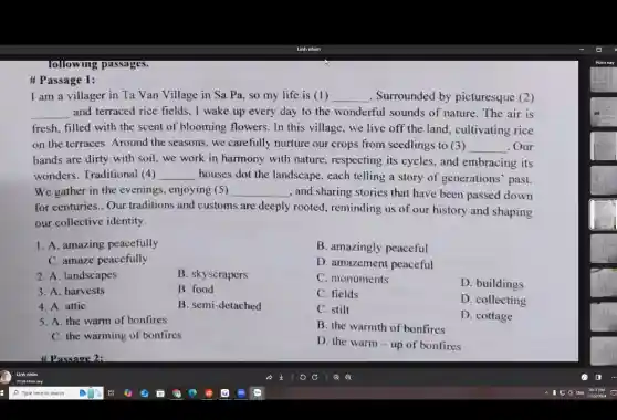 following passages.
I am a villager in Ta Van Village in Sa Pa, so my life is (1) __ . Surrounded by picturesque (2)
__ and terraced rice fields , I wake up every day to the wonderful sounds of nature. The air is
fresh, filled with the scent of blooming flowers . In this village, we live off the land cultivating rice
on the terraces. Around the seasons, we carefully nurture our crops from seedlings to (3) __ .Our
hands are dirty with soil, we work in harmony with nature , respecting its cycles, and embracing its
wonders. Traditional (4) __ houses dot the landscape , each telling a story of generations' past.
We gather in the evenings, enjoying (5) __ , and sharing stories that have been passed down
for centuries.. Our traditions and customs are deeply rooted, reminding us of our history and shaping
our collective identity.
1. A. amazing peacefully
C. amaze peacefully
2. A. landscapes	B. skyscrapers
3. A. harvests	B. food
4. A. attic	B. semi-detached
5. A. the warm of bonfires
C. the warming of bonfires
B. amazingly peaceful
D. amazement peaceful
C. monuments
D. buildings
C. fields
D. collecting
C. stilt
D. cottage
B. the warmth of bonfires
D. the warm-up of bonfires