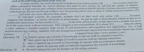 each of the following questions from 18 to 22.
A single teacher can reach thousands of students in an online course, (18) __ This limitless reach also
offers substantial benefits for school districts that need to save money, by re reducing the number of teachers.
However, in high schools and colleges.there is mounting evidence that the growth of online education is hurting a
critical group: the less proficient students who are precisely those most in need of skilled classroom teachers. (19)
__ and some are more effective than others.
In "blended"courses, for example, students don't do their work only online: (20) __ . Research
suggests that students - at nearly all levels of achievement - do just as well in these blended cl classes as they do in
traditional classrooms. In this model, (21) __ . In the fully online model, on the other hand, a student may never
be in the same room with an instructor. This category is the main problem. It is where (22) __ . After all, taking
ion. Yet, in high
a class without a teacher requires high levels of self.motivation, self -regulation and o
organization
schools across the country, students who are struggling in traditional classrooms are increasingly steered into online
courses.
(Adapted from https ://www.nytimes.com/)
Question 18:
A. which opens up a world of knowledge to anyone with an internet connection
B. that opens up a knowledge of world to anyone with an internet connection
C. that is opened up a world of knowledge to anyone with an connection interne
D. where opens to anyone with an internet connection for a world of knowledge.
Question 19:
A. Several categories can be broken up for online courses.