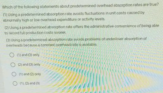 Which of the following statements about predetermined overhead absorption rates are true?
(1) Using a predetermined absorption rate avoids fluctuations in unit costs caused by
abnormally high or low overhead expenditure or activity levels.
(2) Using a predetermined absorption rate offers the administrative convenience of being able
to record full production costs sooner.
(3) Using a predetermined absorption rate avoids problems of under/over absorption of
overheads because a constant overheadrate is available.
(1) and (3) only
(2) and (3) only
(1) and (2) only
(1), (2) and (3)