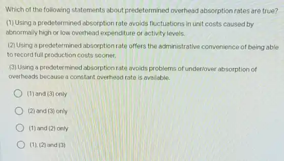 Which of the following statements about predetermined overhead absorption rates are true?
(1) Using a predetermined absorption rate avoids fluctuations in unit costs caused by
abnormally high or low overhead expenditure or activity levels.
(2) Using a predetermined absorption rate offers the administrative convenience of being able
to record full production costs sooner.
(3) Using a predetermined absorption rate avoids problems of underlover absorption of
overheads because a constant overhead rate is available.
(1) and (3) only
(2) and (3) only
(1) and (2)only
(1), (2) and (3)