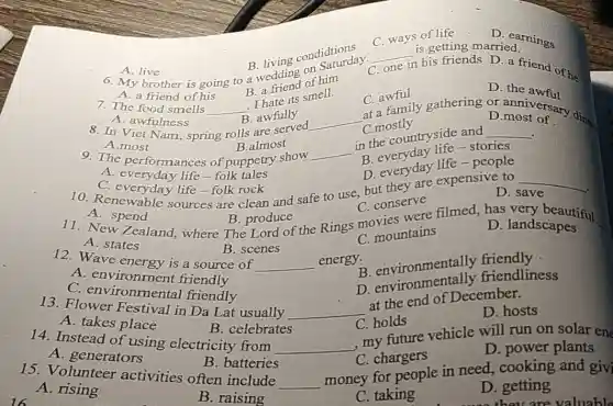 __ in his friends D a friend of he
is getting married.
one
C. ways of life
D. earnings
A. live 6. My brother is going to a wedding of him
D. the awful
7. The food smells
B. awfully
C.mostly
the countryside sto
__
A. awfulness 8. In Viet Nam spring rolls are served.
B. everyday
B.almost
9. The performances of puppetry show
__
B. everyday life -people
B. a friend of his.
A. a friend of his
__
I hate its smell.
C. awful C. awful gathering
most orsary dings
D.most of
__
C. everyday life-folk rock
10. Renewable sources are clean and safe to use, but they are expensiv D. s
C. conserve
D. landscapes
A. spend
spend B produce the Rings moviountains B. produce
C mountains
A.most
__
.
D. save
A. everyday life-folk tales
B. scenes
B. environmentally friendliness
A. states	B. environmentally friendly
12. Wave energy is a source of
__
energy.
C. holds
A. takes place
B. celebrates
13. Flower Festival in Da Lat usually
D. power plants
14. Instead of using electricity from
__
my future vehicle will run on solar en
A. environment friendly
C. en vironmental friendly
__
at the end of December. D. hosts
A. generators
B. batteries
C. chargers
15. Volunteer activities often include __
money for people in need, cooking and givi
D. getting
A. rising
B. raising
C. taking