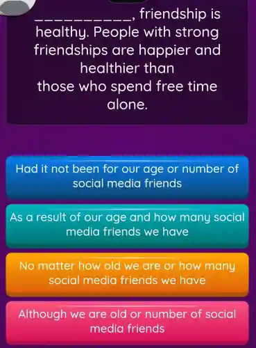 __ __ __ __ __ __ __ __ __ __ , friendship is
healthy.. People with strong
friendship is are happier and
healthier than
those who spend free time
alone.
Had it not been for our age or number of
social media friends
As a result of our age and how many social
media friends we have
No matter how old we are or how many
social media friends we have
Although old or number of social