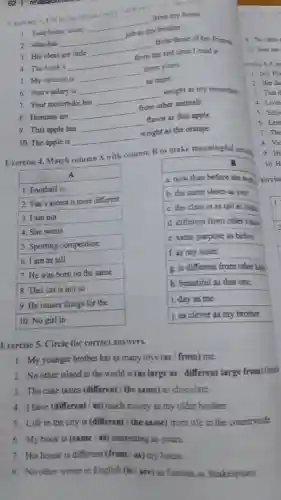 Fuercise 3. Fill in the blanks with -differen ","or"the same
1. Your house looks
__
from my house
2.John has
__
job
brother.
3. His ideas are little
__
from those of his friends
4. The book's
__
from the last time I read it.
5. My opinion is
__
from yours.
6. Ann's salary is
__
as mine
7. Your motorbike has
__
weight as my motorbike
8. Humans are
__
from other animals
9. This apple has
__
flavor as that apple.
10. The apple is
__
weight as the orange.
Exercise 4. Match column A with column B to make meaningful senten
A
1. Football is
2. Van's accent is more different
3. I am not
4. She wears
5. Sporting competition
6. I am as tall
7. He was born on the same
8. This cat is not so
9. He reuses things for the
10. No girl in
B	10. H
a. now than before she
b. the same shoes as you.
c. the class is as tall as Diana
1
d. different from other kinda
c. same purpose as before.
f. as my sister.
g. is different from other kind
h. beautiful as that one.
i. day as me.
i. as clever as my brother.
8. Vic
9.Hi
Exercise 5. Circle the correct answers.
1. My younger brother has as many toys (as / from) me.
2. No other island in the world is (as large as / different large from) Great
3. The cake tastes (different/ the same) as chocolate
4. I have (different/as) much money as my older brother.
5. Life in the city is (different / the same) from life in the countryside
6. My book is (same/as) interesting as yours.
7. His house is different (from (as) my house.
8. No other writer in English (is/are) as famous as Shakespeare
9. No other
10. Your hat
ercise 6. Con
1. Ms.Ho
2. Her da
3. That d
4. Livin
5. Scho
6.Leas
7. The