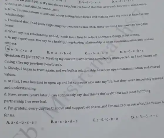 fulfilling and sustainable connections.
b. Now, I'm much more intentional about setting boundaries and making sure my voice is heard in my
relationships.
C. Trealized that I had been neglecting my own needs and often compromising too much to keep the
peace.
d. When my last relationship ended, I took some time to reflect on where things went wrong.
e. In my experience the key to a healthy long-lasting relationship is open communication and mutual
respect.
e-b-c-a-d
B. e-a-c-b-d
Question 21 [683370]a. Meeting my current partner was completely unexpected, as I had sworn off
C. e-b-a-d-c
D.e-d-c-b-a
- 20 [683369]: a It's not always easy , but I've found that this approach has led to much more
d-b-e-c
dating after my previous heartbreak.
b. Slowly, I began to trust again, and we built a relationship based on open communication and shared
values.
C. At first, I was hesitant to open up and let someone new into my life but they were incredibly patient
and understanding.
d. Now, several years later, I can confidently say that this is the healthiest and most fulfilling
partnership I've ever had.
e. I'm grateful every day for the love and support we share, and I'm excited to see what the future h
for us.
A. a-d-b-c-e
B. a-c-b-d-e
C. a-d-c-b-e
D. a-b-d-e-c