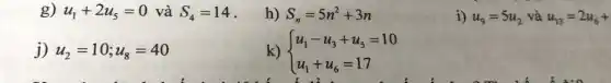 g) u_(1)+2u_(5)=0 và S_(4)=14
h) S_(n)=5n^2+3n
i) u_(9)=5u_(2) và u_(13)=2u_(6)+
j) u_(2)=10;u_(8)=40
k)  ) u_(1)-u_(3)+u_(5)=10 u_(1)+u_(6)=17