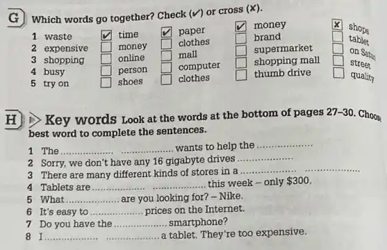 G Which words go together? Check (V) or cross (x).
x
square  money
1 waste	square  time	square  paper
2 expensive square  money square  clothes
square  brand
3 shopping square  online square  mall
square  supermarket
4 busy	square  person square  computer
square  shopping mall
5 try on	square  shoes square  clothes	square  thumb drive
square 
square 
square 
square 
H)) Key words Look at the words at the bottom of pages 27-30. Choos
best word to complete the sentences.
1 The.... __ wants to help the
__
2. Sorry, we don't have any 16 gigabyte drives
__
3 There are many different kinds of stores in a ...
__ __
4 Tablets are __ . this week-only 300
5 What __ are you looking for ? - Nike.
6 It's easy to __ prices on the Internet.
7 Do you have the __ smartphone?
8 I.. __ ... a tablet. They're too expensive.