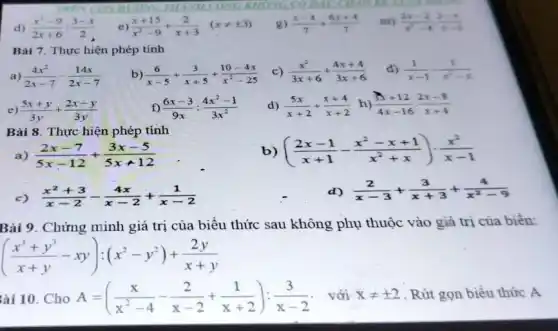 g) (x-4)/(7)+(6x+4)/(7)
m) (2x-2)/(x^2)-4(2-x)/(x-1)
Bài 7. Thực hiện phép tính
a) (4x^2)/(2x-7)-(14x)/(2x-7)
b) (6)/(x-5)+(3)/(x+5)+(10-4x)/(x^2)-25
c) (x^2)/(3x+6)+(4x+4)/(3x+6)
d) (1)/(x-1)-(1)/(x^2)-x
) (5x+y)/(3y)+(2x-y)/(3y)
f) (6x-3)/(9x):(4x^2-1)/(3x^2)
d) (5x)/(x+2)+(x+4)/(x+2) h) (3x+12)/(4x-16)cdot (2x-8)/(x+4)
Bài 8 . Thực hiện phép tính
((2x-1)/(x+1)-(x^2-x+1)/(x^2)+x)cdot (x^2)/(x-1)
a) (2x-7)/(5x-12)+(3x-5)/(5x+12)
(x^2+3)/(x-2)-(4x)/(x-2)+(1)/(x-2)
(2)/(x-3)+(3)/(x+3)+(4)/(x^2)-9
Bài 9. Chứng minh giá trị của biểu thức sau không phụ thuộc vào giá trị của biên:
((x^3+y^3)/(x+y)-xy):(x^2-y^2)+(2y)/(x+y)
Bài 10. Cho A=((x)/(x^2)-4-(2)/(x-2)+(1)/(x+2)):(3)/(x-2) với xneq pm 2 Rút gọn biểu thức A
__