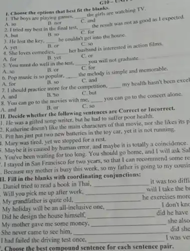 G10-UNII
A. 50
B. nor
C. and
2. I tried my best in the final test. __
the result was not as good as I expected.
C. for
1. Choose the options that best fit the blanks.
1. The boys are playing games,
__
the girls are watching TV.
A. but
B. so
3. He lost the key. __
he couldn't get into the house.
A. yet
B. or
C. so
4. She loves comedies, __
her husband is interested in action films.
C. or
A. for
B. yet
5. You must do well in the test, __
you will not graduate.
A. so
B. or
C. for
6. Pop music is so popular, __
the melody is simple and memorable.
A. for
B. so
C. and
7. I should practice more for the competition,
__
my health hasn't been excel
C. but
A. and
B. so
8. You can go to the movies with mc,
__
you can go to the concert alone.
C. so
A. and
B. or
II. Decide whether the following sentences are Correct or Incorrect.
1. He was a gifted song-writer, but he had to suffer poor health.
2. Katherine doesn't like the main characters of that movie, nor she likes its p
3. Pill has just put two new batteries in the toy car yet it is not running.
4. Mary was tired yet we stopped for a rest.
5. Maybe it is caused by human error and maybe it is totally a coincidence.
You've been waiting for too long. You should go home, and I will ask Sal
. I stayed in San Francisco for two years, so that I can recommend some re
. Because my mother is busy this week, so my father is going to my cousir
II. Fill in the blanks with coordinating conjunctions:
. Daniel tried to read a book in Thai, __
it was too diffi
. Will you pick me up after work, __
will I take the b
My grandfather is quite old. __
he exercises more
My holiday will be an all-inclusive one, __
I don't kno
Did he design the house himself, __
did he have
she also
My mother gave me some money, __
did she
She never came to see him, __
I had failed the driving test once, __
I was ve
. Choose the best compound sentence for each sentence pair.