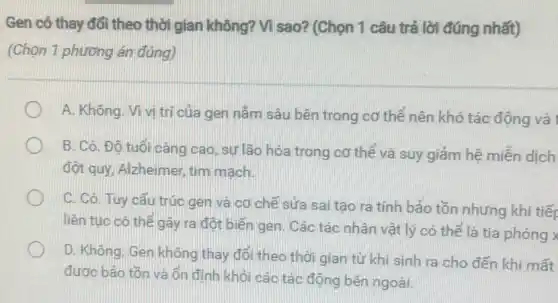 Gen có thay đổi theo thời gian không?Vì sao? (Chọn 1 câu trả lời đúng nhất)
(Chọn 1 phương án đúng)
A. Không. Vivi trị của gen nằm sâu bên trong cơ thể nên khó tác động và
B. Có. Đô tuổi càng cao, sự lão hóa trong cơ thể và suy giảm hệ miền dịch
đột quy, Alzheimer, tim mạch.
C. Có. Tuy cấu trúc gen và cơ chế sửa sai tạo ra tính bảo tồn nhưng khi tiếp
liên tục có thể gây ra đột biến gen. Các tác nhân vật lý có thể là tia phóng x
D. Không. Gen không thay đổi theo thời gian từ khi sinh ra cho đến khi mất
được bảo tồn và ốn định khỏi các tác động bên ngoài.