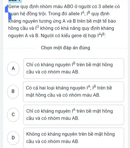 Gene quy định nhóm máu ABO ở người có 3 allele có
"uan hệ đồng trội.Trong đó allele IA, I^B quy định
kháng nguyên tương ứng A và B trên bề mặt tế bào
hồng cầu và I^O không có khả nǎng quy định kháng
nguyên A và B . Người có kiểu gene dị hợp IA|B.
Chọn một đáp án đúng
A )
Chỉ có kháng nguyên I^B trên bề mặt hồng
cầu và có nhóm máu AB.
B
Có cả hai loại kháng nguyên IA, I^B trên bề
mặt hồng cầu và có nhóm máu AB.
C
Chỉ có kháng nguyên vert A trên bề mặt hồng
v
cầu và có nhóm máu AB.
Không có kháng nguyên trên bề mặt hồng
cầu và có nhóm máu AB.