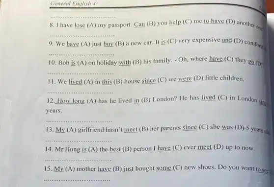 General English 4
__
8. I have lose (A) my passport. Can (B) you help (C) me to have (D)
another one?
__
9. We have (A) just buy (B) a new car It is (C) very expensive and (D) comfortal
__
10. Bob is (A) on holiday y with (B) his family.
-Oh
where have (C) they go (D)?
__
11. We lived (A) in this (B)house since (C) we were (D) little children.
__
12. How long (A)has he e lived in (B)London? He has lived (C) in London since
years.
__
13. My (A)girlfriend hasn't meet (B) her parents since (C)she was (D) 5 years old
__
14. Mr Hung is (A) the best (B) person I have (C) ever meet (D) up to now.
__
15. My (A) mother have (B) just bought some (C) new shoes. Do you want to see (D)
__