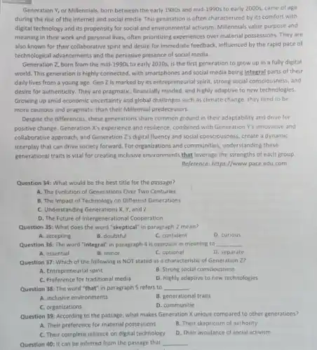 Generation Y, or Millennials born between the early 1980s and mid-1990s to early 2000s, came of age
during the rise of the internet and social media. This generation is often characterized by its comfort with
digital technology and its propensity for social and environmental activism. Millennials value purpose and
meaning in their work and personal lives, often prioritizing experiences over material possessions. They are
also known for their collaborative spirit and desire for immediate feedback,influenced by the rapid pace of
technological advancements and the pervasive presence of social media.
Generation Z, born from the mid-1990s to early 2010s, is the first generation to grow up in a fully digital
world. This generation is highly connected, with smartphones and social media being integral parts of their
daily lives from a young age. Gen Z is marked by its entrepreneurial spirit, strong social consciousness, and
desire for authenticity. They are pragmatic, financially minded and highly adaptive to new technologies.
Growing up amid economic uncertainty and global challenges such as climate change , they tend to be
more cautious and pragmatic than their Millennial predecessors.
Despite the differences, these generations share common ground in their adaptability and drive for
positive change. Generation X's experience and resilience, combined with Generation Y's innovative and
collaborative approach, and Generation Z's digital fluency and social consciousness, create a dynamic
interplay that can drive society forward. For organizations and communities, understanding these
generational traits is vital for creating inclusive environments that leverage the strengths of each group.
Reference: https://www.pace.edu .com
Question 34: What would be the best title for the passage?
A. The Evolution of Generations Over Two Centuries
B. The Impact of Technology on Different Generations
C. Understanding Generations X,, and Z
D. The Future of Intergenerational Cooperation
Question 35: What does the word "skeptical" in paragraph 2 mean?
A. accepting
B. doubtful
C. confident
D. curious
Question 36: The word "integral" in paragraph 4 is opposite in meaning to __
A. essential
B. minor
C. optional
D. separate
Question 37: Which of the following is NOT stated as a characteristic of Generation Z?
A. Entrepreneurial spirit
B. Strong social consciousness
C. Preference for traditional media
D. Highly adaptive to new technologies
Question 38: The word "that" in paragraph 5 refers to __
.
A. inclusive environments
B. generational traits
C organizations
D. communitie
Question 39: According to the passage, what makes Generation X unique compared to other generations?
A. Their preference for material possessions
B. Their skepticism of authority
C. Their complete reliance on digital technology
D. Their avoidance of social activism
Question 40: It can be inferred from the passage that __