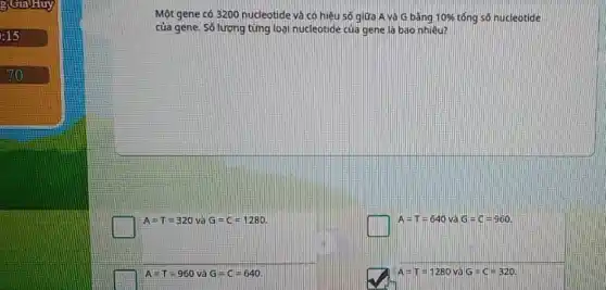 g(GiaHuy
:15
Một gene có 3200 nucleotide và có hiệu số giữa A và G bǎng 10%  tổng số nucleotide
của gene. Số lượng tǎng loại nucleotide của gene là bao nhiêu?
A=T=320 và G=C=1280.
square 
A=T=640 và G=C=960.
A=T=960 và G=C=640
square 
A=T=1280 và G=C=320