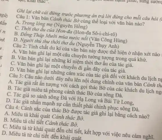 Ghi lại chữ cái đứng trước phương án trả lời đúng cho môi câu hỏi (I
Câu 1: Vǎn bản Cảnh thác Bờ cùng thể loại với vǎn bản nào?
A. Trong lòng mẹ (Nguyên Hồng)
C. Thời thơ âu của Hon-đa (Hon-đa Sô -1-chi -rhat (o) )
B. Đồng Tháp Mười mùa nước nổi (Vǎn Công Hùng)
D. Người thủ thu thời thơ âu (Nguyễn Thụy Anh)
Câu 2: Tính chất du kí của vǎn bản này được thể hiện ở nhận xét nào
A. Vǎn bản ghi lại một câu chuyện tưởng tượng trong quá khứ.
B. Vǎn bản ghi lại những kỉ niệm thời thơ âu của tác giả.
C. Vǎn bản ghi lại một chuyến đi gần đây của tác giả.
D. Vǎn bản ghi lại những cảm xúc của tác giả đôi với khách du lịch n
Câu 3: Câu nào dưới đây nêu lên nội dung chính của vǎn bản Cảnh th
A. Tác giả rất ân tượng với cách gọi thác Bờ của các khách du lịch ng
B. Tác giả miêu tả phong cảnh thác Bờ của sông Đà.
C. Tác giả so sánh sông Đà với Hạ Long và Bái Tử Long,
D. Tác giả nhân mạnh sự cân thiết phải chinh phục sông Đà.
Câu 4: Cảnh sắc của thác Bờ được tác giả ghi lại bằng cách nào?
A. Miêu tả khái quát Cảnh thác Bờ.
B. Miêu tả chi tiết Cảnh thác Bờ.
C. Miêu tả từ khái quát đên chi tiết, kết hợp với việc nêu cảm nghĩ.
D. Miêu tả từ chi tiết đên khái quát.