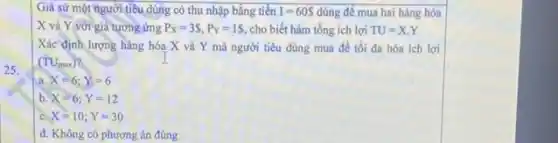 Giả sử một người tiêu dùng có thu nhập bằng tiền I=60S dùng để mua hai hàng hóa
X và Y với giá tương ứng P_(X)=3S,P_(Y)=1S, cho biết hàm tổng ích lợi TU=X.Y
25.
Xác'định lượng hàng hóa X và Y mà người tiêu dùng mua để tối đa hóa ích lợi
(TU_(max))
a X=6;Y=6
b. X=6;Y=12
c X=10;Y=30
d. Không có phương án đúng