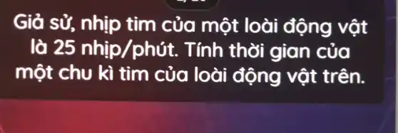 Giả tim của một loài động vật
lò 25 nhip/phit. . Tính thời ol
m ột chu kì tim của loài động vật trên.