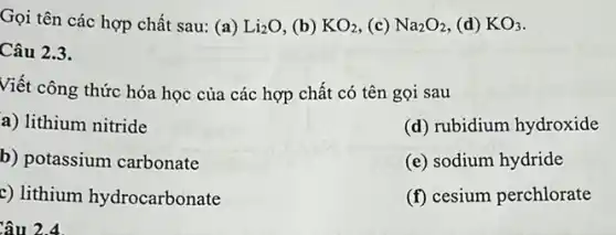 Gọi tên các hợp chất sau: (a) Li_(2)O (b) KO_(2) (c) Na_(2)O_(2) (d) KO_(3)
Câu 2.3.
Viết công thức hóa học của các hợp chất có tên gọi sau
a) lithium nitride
(d) rubidium hydroxide
b) potassium carbonate
(e) sodium hydride
c) lithium hydrocarbonate
(f) cesium perchlorate
Câu 2.4