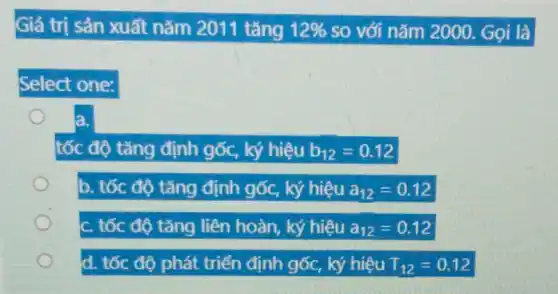 Giá trị sản xuất nǎm 2011 tǎng 12%  so với nǎm 2000 . Gọi là
Select one:
tốc độ tǎng định gốc,	b_(12)=0.12
b. tốc độ tǎng định gốc, ký hiệu a_(12)=0.12
: tốc độ tǎng liên hoàn, ký hiệu a_(12)=0.12
d. tốc độ phát triển định gốc, ký hiệu T_(12)=0.12