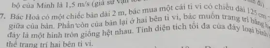 giữa của bàn. Phân 'còn của bàn lại ở hai bên ti vi, bác muôn trang trí
125cm=
đáy là một hình tròn giống hệt nhau Tính diện tích tôi đa của đáy loại bình
thể trang trí hai bên ti vi.
bộ của Minh là 1,5m/s (giả sử vận tốc
7. Bác Hoà có một chiếc bàn dài 2 m, bác mua một cái ti vi có chiều dài 110 đi)