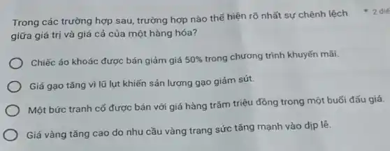 giữa giá trị và giá cả của một hàng hóa?
Chiếc áo khoác được bán giảm giá 50%  trong chương trình khuyến mãi.
Giá gạo tǎng vì lũ lụt khiến sản lượng gạo giảm sút.
Một bức tranh cố được bán với giá hàng trǎm triệu đồng trong một buổi đấu giá.
Giá vàng tǎng cao do nhu cầu vàng trang sức tǎng mạnh vào dịp lề.
Trong các trường hợp sau, trường hợp nào thể hiện rõ nhất sự chênh lệch điể