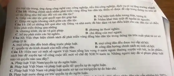 gia trại tập trung, ứng dụng công nghệ cao; công nghiệp, tiểu thủ công nghiệp, dịch vụ có sự tǎng trưởng nhanh.
Câu 10: Những chính sách nhằm phát triển vùng đồng bào dân tộc thiếu số được đề cập trong thông tin trên sẽ
có tác động như thể nào đối với các dân tộc?
A. Giúp các dân tộc giải quyết nạn đói giáp hạt.
B. Thể hiện tinh thần tương thân, tương ái.
C. Giúp rút ngắn khoảng cách giữa các dân tộC.
D. Nhằm khai thác triệt đề nguồn tài nguyên.
Câu 11: Để có những kết quả như vậy Đảng và nhà nước đã bảo đảm và tạo điều kiện cho các dân tộc có điều
kiện phát triển thông qua những
A. chương trình, dự án và giải pháp.
B. phương án thoát nghèo.
D. chủ động của mọi người.
C. hỗ trợ phát triển các hộ nghèo.
Câu 12: Việc thực hiện chính sách để phát triển vùng đồng bào dân tộc trong thông tin trên xuất phát từ cơ sở
pháp lý là
A. mọi công dân đều bình đẳng trước pháp luật.
B. mọi công dân đều được trợ cấp xã hội.
C. quyền tự do kinh doanh của mỗi công dân.
D. công dân hưởng chính sách an sinh xã hội.
Câu 13: Hiện nay có một số người Việt Nam sống lưu vong ở nước ngoài thường xuyên viết bài , in ẩn phẩm.
sách báo để xuyên tạc về công cuộc đồi mới về chế độ XHCN nước ta Những người này đã vi phạm pháp luật
nào và quyên nào sau đây?
A. Pháp luật Việt Nam/quyền tự do ngôn luận.
B. Pháp luật Việt Nam và pháp luật quốc tế/ quyền tự do ngôn luận.
C. Pháp luật Việt Nam và pháp luật nước sở tại cư trú/quyền tự do báo chí.
D. Pháp luật nước đang cư trú/ quyền tự do ngôn luận.