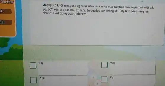 GiaHuy
50
70
Một vật có khối lượng 0,1 kg được ném lên cao từ mặt đất theo phương tạo với mặt đất
góc 60^circ  vận tốc ban đầu 20m/s.
Bỏ qua lực cản không khí. Hãy tính động nǎng lớn
nhất của vật trong quá trình ném.
40J
400J
200J
20J
3