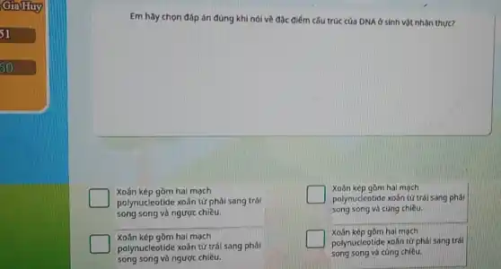 GiaHuy
51
50
Em hãy chọn đáp án đúng khi nói về đặc điểm cấu trúc của DNA ở sinh vật nhân thực?
Xoân kép gồm hai mạch
polynucleotide xoân từ phải sang trái
song song và ngược chiều.
Xoần kép gồm hai mạch
polynucleotide xoãn từ trái sang phải
song song và ngược chiều.
Xoân kép gồm hai mạch
polynucleotide xoãn tử trái sang phải
song song và cùng chiều.
Xoần kép gồm hai mạch
polynucleotide xoắn tử phải sang trái
song song và cùng chiều