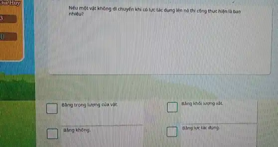 Gia)Huy
Nếu một vật không di chuyến khi có lực tác dụng lên nó thì công thực hiện là bao
nhiêu?
square 
Bằng trọng lương của vật
square 
Bằng khối lượng vật.
Bằng không.
square 
Bằng lực tác đung.