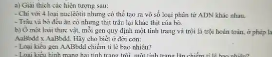 a) Giai thich các hiện tượng sau:
- Chi với 4 loại nuclêôtit nhưng có thể tạo ra vô số loại phân tử ADN khác nhau.
- Trâu và bò đều ǎn cỏ nhưng thịt trâu lại khác thịt của bò.
b) Ở một loài thực vật, mỗi gen quy định một tính trạng và trội là trôi hoàn toàn, ở phép la
AaBbdd x AaBbdd. Hãy cho biết ở đời con:
- Loại kiêu gen AABbdd chiếm tỉ lệ bao nhiêu?
- Loại kiêu hình mang hai tính trang trôi . một tính trạng lǎn chiếm tỉ lệ bao nhiêu?