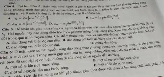 gian.
Câu 4: Tại hai điểm A, Btrên mặt nước người ta gây ra hai dao động hình sin theo phương thẳng đứng
cùng phương trình dao động
d_(2)
u_(A)=u_(B)=acos(omega t) với bước sóng là lambda 
Điểm M trên mặt nước cách A một
khoảng d_(1) và B một khoảng Biên độ sóng a_(M) tại M có biểu thức
A. a_(M)=2avert cos(pi (d_(1)-d_(2)))/(lambda )vert 
B a_(M)=2avert sin(pi (d_(1)-d_(2)))/(lambda )vert 
C. a_(M)=avert cos(pi (d_(1)-d_(2)))/(lambda )vert 
. D. a_(M)=avert sin(pi (d_(1)-d_(2)))/(lambda )vert 
Câu 5: Để khảo sát giao thoa sóng cơ, người ta bố trí trên mặt nước nằm ngang hai nguồn kết hợp
S_(1) và
S_(2)
. Hai nguồn này dao động điều hòa theo phương thẳng đứng, cùng pha. Xem biên độ sóng không thay
đổi trong quá trình truyền sóng. Các điểm thuộc mặt nước và nằm trên đường trung trực của đoạn
S_(1)S_(2)
A. dao động với biên độ cực tiểu B. dao động với biên độ bằng nửa biên độ cực đại.
D. không dao động.
C. dao động với biên độ cực đại.
Câu 6: Ở mặt nước có hai nguồn sóng dao động theo phương vuông góc với mặt nước, có cùng phương
trình
u=Acosomega t
Trong miền gặp nhau của hai sóng, những điềm mà ở đó các phần tử nước dao
với biên độ cực đại sẽ có hiệu đường đi của sóng từ hai nguồn đến đó bằng
B. một số nguyên lần bước sóng.
A. một số lẻ lần nửa bước sóng.
D. một số lẻ lần bước sóng.
C. một số nguyên lần nửa bước sóng.
Điều kiện để hai sóng cơ khi gặp nhau, giao thoa được với nhau là hai sông phải xuất phát từ h