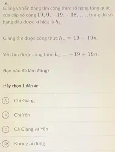 Giang và Yến đáng tìm công thức số hạng tổng quát
của cấp số cộng 19.0. -19,-38 __ trong đó só
hạng đầu được kí hiêu là h_(1)
Giang tìm được công thức h_(n)=19-19n
Yến tìm được công thức h_(n)=-19+19n
Bạn nào đã làm đúng?
Hãy chọn 1 đáp án:
A Chi Giang A
B Chi Yến (B)
C Cả Giang và Yến
D Không ai đúng