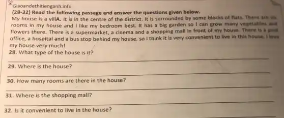 Giao andethitienganh.info
(28-32) Read the following passage and answer the questions given below.
My house is a villA. It is in the centre of the district. It is surrounded by some blocks of flats. There are six
rooms in my house and I like my bedroom best. It has a big garden so I can grow many vegetables and
flowers there. There is a supermarket, a cinema and a shopping mall in front of my house. There is a post
office, a hospital and a bus stop behind my house, so I think it is very convenient to live in this house. I love
my house very much!
__
29. Where is the house?
__
30. How many rooms are there in the house?
31. Where is the shopping mall?
__
32. Is it convenient to live in the house?