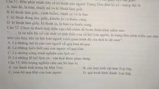 giao.
Câu 51: Bôn phát minh lớn về kĩ thuật của người Trung Hoa thời kì cô - trung đại là
A. bản đồ, la bàn, thuốc nổ và kĩ thuật làm giấy.
B. kĩ thuật làm giây, cánh buồm , bánh xe và la bàn.
C. kĩ thuật đóng tàu, giấy, khuôn in và thuốc súng.
D. kĩ thuật làm giây, kĩ thuật in , la bàn và thuốc súng.
Câu 52: Chọn từ thích hợp diền vào chỗ chấm để hoàn thiện khái niệm sau:
__
là sự tiến bộ về vật chất và tinh thân của xã hội loài người; là trạng thái phát triển cao của
nên vǎn hóa, khi xã hội loài người vượt quan trình độ của thời kì dã man".
A. Là những mô tả của con người về quá khứ dã qua.
B. Là những hiểu biết của con người vê quá khứ
C. Là những công trình nghiên cứu lịch sử.
D. Là những lễ hội lịch sử - vǎn hoá được phục dựng.
Câu 53: Đối tượng nghiên cứu của Sử học là
A. các hành tinh trong hệ Mặt Trời.
B. các loài sinh vật trên Trái Đất.
C. toàn bộ quá khứ của loài người.
D. quá trình hình thành Trái Đất.