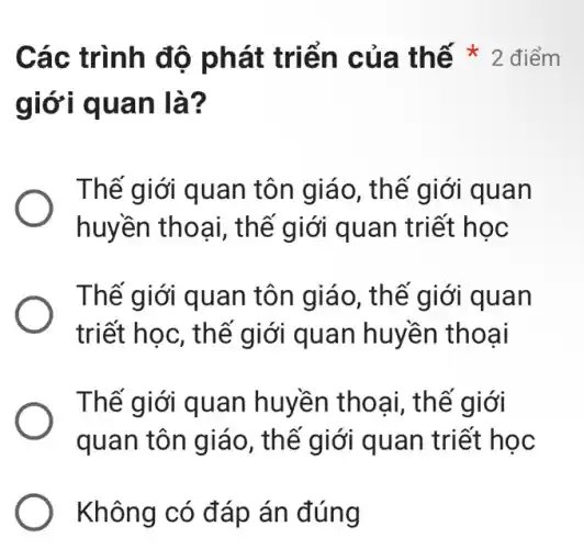 giới quan là ?
Thế giới quan tôn giáo , thế giới quan
huyền thoạ i, thế giới quan triết học
Thế giới quan tôn giáo, th ế giới quan
triết học, th ế giới quan huyền thoại
Thế giới quan huyền thoại , thế giới
quan tôn giáo , thế giới quan triết học
Không có đáp án đúng
Các trình độ phát triể n của th ế * 2 điểm