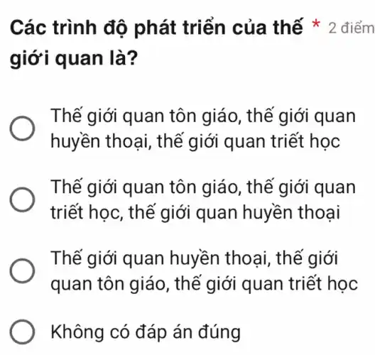 giới quan là?
Thế giới quan tôn giáo, thế giới quan
huyền thoại, th ế giới quan triết học
Thế giới quan tôn giáo, thế giới quan
triết học, thế giới quan huyền thoại
Thế giới quan huyền thoại, thế giới
quan tôn giáo , thế giới quan triết học
Không có đáp án đúng
Các trình đ ô phát triển của th ế * 2 điểm