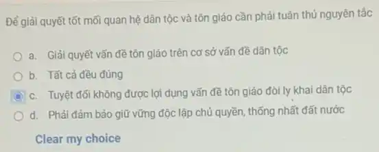 Để giải quyết tốt mối quan hệ dân tộc và tôn giáo cần phải tuân thủ nguyên tắc
a. Giải quyết vấn đề tôn giáo trên cơ sở vấn đề dân tộc
b. Tất cả đều đúng
C c. Tuyệt đối không được lợi dụng vấn đề tôn giáo đòi ly khai dân tộc
d. Phải đảm bảo giữ vững độc lập chủ quyền, thống nhất đất nước
Clear my choice