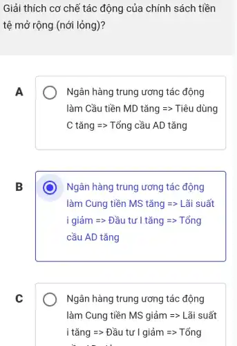 Giải thích cơ chế tác động của chính sách tiền
tệ mở rộng (nới lỏng)?
A
Ngân hàng trung ương tác động
làm Cầu tiền MD tang Longrightarrow Tihat (e)u dung
C tang Longrightarrow Tong cahat (a)u AD tan
B
Ngân hàng trung ương tác động
làm Cung tiền MStangLongrightarrow gt Lhat (a)is uhat (a)t
igiam=gt Dhat (a)utu'Itang=gt Tong
cầu AD tǎng
C
Ngân hàng trung ương tác động
lim hat (a)m Cung tihat (a)n MS giam Longrightarrow Lhat (a)isuat
itang=gt Dautu'l giam=gt Tong