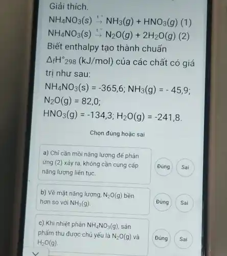 Giải thích.
NH_(4)NO_(3)(s)xrightarrow (t^circ )NH_(3)(g)+HNO_(3)(g)(1)
NH_(4)NO_(3)(s)xrightarrow (t^circ )N_(2)O(g)+2H_(2)O(g)(2)
Biết enthalpy tạo thành chuẩn
Delta _(f)H^circ 298(kJ/mol) của các chất có giá
trị như sau:
HNO_(3)(g)=-134,3;H_(2)O(g)=-241,8
Chọn đúng hoặc sai
a) Chỉ cần mồi nǎng lượng để phản
ứng (2)xảy ra, không cần cung cấp
nǎng lượng liên tục.
Đúng
Sai
b) Về mặt nǎng lượng, N_(2)O(g) bền
hơn so với NH_(3)(g)
Đúng
Sai
c) Khi nhiệt phân NH_(4)NO_(3)(g) , sản
phẩm thu được chủ yếu là N>O(g) và
Đúng
Sai