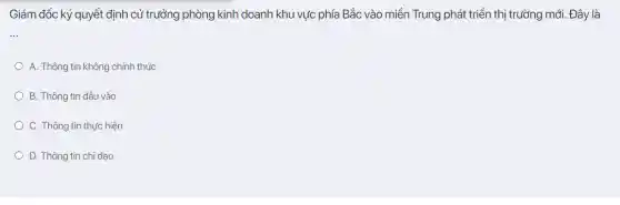 Giám đốc ký quyết định cử trưởng phòng kinh doanh khu vực phía Bắc vào miền Trung phát triển thị trường mới. Đây là
__
A. Thông tin không chính thức
B. Thông tin đầu vào
C. Thông tin thực hiện
D. Thông tin chỉ đạo