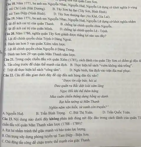 - giàng hóa với quân Lam Sơn.
Câu 18. Nǎm 1771 , ba anh em Nguyễn Nhạc, Nguyễn Huệ , Nguyễn Lữ dựng cờ khởi nghĩa ở vùng
A. núi Chí Linh (Hải Dương).
C. núi Tam Điệp (Ninh Bình).
B. Tây Sơn hạ đạo (Tây Sơn, Bình Định).
D. Tây Sơn thượng đạo (An Khê, Gia Lai).
Câu 19. Nǎm 1771 , ba anh em Nguyễn Nhạc,Nguyễn Huệ, Nguyễn Lữ dựng cờ khởi nghĩa nhằm
A. lật đồ ách cai trị của quân Thanh.
B. chống lại chính quyền chúa Nguyễn.
C. lật đô ách cai trị của quân Minh.
D. chống lại chính quyền Lê - Trịnh
Câu 20. Nǎm 1786, nghĩa quân Tây Sơn giành được thắng lợi nào sau đây?
A. Lật đồ chính quyên chúa Trịnh ở Đàng Ngoài.
B. Đánh tan hơn 5 vạn quân Xiêm xâm lượC.
C. Lật đô chính quyên chúa Nguyễn ở Đàng Trong.
D. Đánh tan hơn 29 vạn quân Mãn Thanh xâm lượC.
Câu 21. Trong cuộc chiến đấu với quân Xiêm (1785), cách đánh của quân Tây Sơn có điểm gì độc đ:
A. Tấn công trước để chặn thế mạnh của địch. B. Thực hiện kế sách "vườn không nhà trống".
C. Triệt để thực hiện kế sách "công tâm".
D. Nghi binh, lừa địch vào trận địa mai phụC.
Câu 22. Câu đồ dân gian dưới đây đề cập đến anh hùng dân tộc nào?
"Được tin cấp báo hỏi ai
Đưa quân ra Bắc diệt loài xâm lǎng
Ngọc Hồi khí thể thêm hǎng
Mùa xuân chiến thǎng dựng bằng uy danh
Bạt hôn tướng tá Mãn Thanh
Nghìn nǎm vǎn hiến sử xanh còn truyền?"
A. Nguyễn Huệ.
B. Trần Bình Trọng . C. Bùi Thị Xuân.
D. Trần Quốc Toàn.
Câu 23. Nội dung nào dưới đây không phản ánh đúng nét độc đáo trong cách đánh của quân Tê
chiến đấu với quân Mãn Thanh xâm lược (1788-1789) 7
A. Rút lui nhằm tránh thế giặc mạnh và bảo toàn lực lượng.
B. Chú trọng xây dựng phòng tuyến tại Tam Điệp - Biện Sơn.
C. Chủ động tấn công để chặn trước thế mạnh của giặc Thanh.