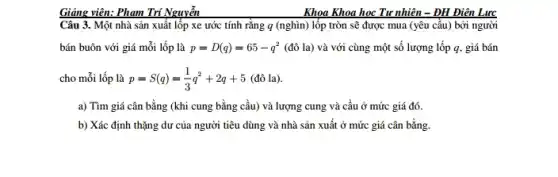 Giảng viên: Phạm Trí Nguyễn
Câu 3. Một nhà sản xuất lốp xe ước tính rằng q (nghìn) lốp tròn sẽ được mua (yêu cầu)bởi người
bán buôn với giá mỗi lốp là p=D(q)=65-q^2 (đô la) và với cùng một số lượng lốp q, giá bán
cho mỗi lốp là p=S(q)=(1)/(3)q^2+2q+5 (đô la).
a) Tìm giá cân bằng (khi cung bằng cầu) và lượng cung và cầu ở mức giá đó.
b) Xác định thặng dư của người tiêu dùng và nhà sản xuất ở mức giá cân bằng.