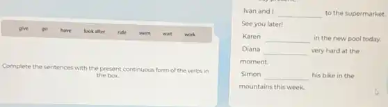 give go have look after ride swim wait work
Complete the sentences with the present continuous form of the verbs in
the box.
Ivan and I
__ to the supermarket.
See you later!
Karen __ in the new pool today.
Diana __ very hard at the
moment.
Simon __ his bike in the
mountains this week.