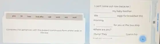 give go have look after ride swim wait work
Complete the sentences with the present continuous form of the verbs in
the box
I can't come out now because I
__ my baby brother.
We __ eggs for breakfast this
morning.
I __ for you at the bus stop.
Where are you?
Hurry! They __ Gianni his