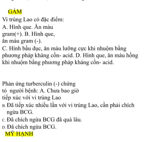 GÂM
Vi trùng Lao có đặc điểm:
A. Hình que. Ăn màu
gram (+) . B. Hình que,
ǎn màu gram (-)
C. Hình bâu dục , ǎn màu lưỡng cực khi nhuộm bǎng
phương pháp kháng côn- acid. D. Hình que, ǎn màu hông
khi nhuộm bǎng phương pháp kháng côn- acid.
Phản ứng turberculin (-) chứng
tỏ người bệnh: A . Chưa bao giờ
tiếp xúc với vi trùng Lao
B. Đã tiếp xúc nhiều lần với vi trùng Lao, cân phải chích
ngừa BCG.
C. Đã chích ngừa BCG đã quá lâu.
D. Đã chích ngừa BCG.