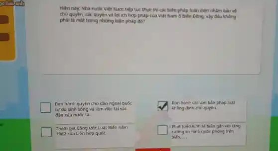 go hai einh
Hiện nay, Nhà nước Việt Nam tiếp tục thực thi các biện pháp toàn diện nhằm bảo vệ
chủ quyền, các quyền và lợi ích hợp pháp của Việt Nam ở Biến Đông vày đầu không
phải là một trong những biện pháp đó?
Ban hành quyền cho dân ngoại quốc
tự do sinh sống và làm việc tại các
đảo của nước ta.
square 
khẳng định chủ quyền.
Ban hành các vǎn bản pháp luật
Tham gia Công ước Luật Biến nǎm
1982 của Liên hợp quốc.
) Phát triển kinh tế biến gần với tǎng
cường an ninh quốc phòng trên
biến __