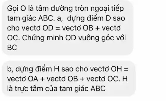 Goi O là tâm đ ưỡng tròn ngoại tiếp
tam giác ABC. a , dựng điểm D sa o
cho vectơ OD=vecto OB+ vecto
OC . Chứng minh OD vuông góc với
BC
b, dựng điểm H sao cho vectơ OH=
vectơ OA+ vectơ OB+ vectơ OC . H
là trưc tâm của tam giác ABC